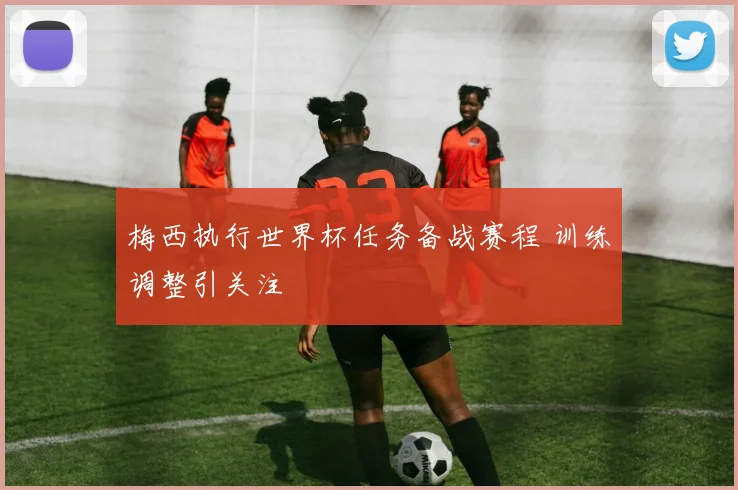 梅西执行世界杯任务备战赛程 训练调整引关注