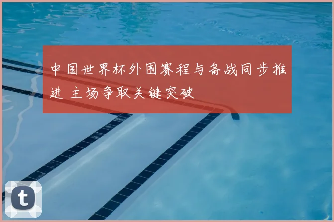 中国世界杯外围赛程与备战同步推进 主场争取关键突破