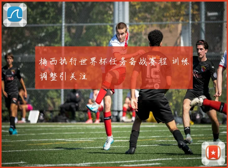 梅西执行世界杯任务备战赛程 训练调整引关注