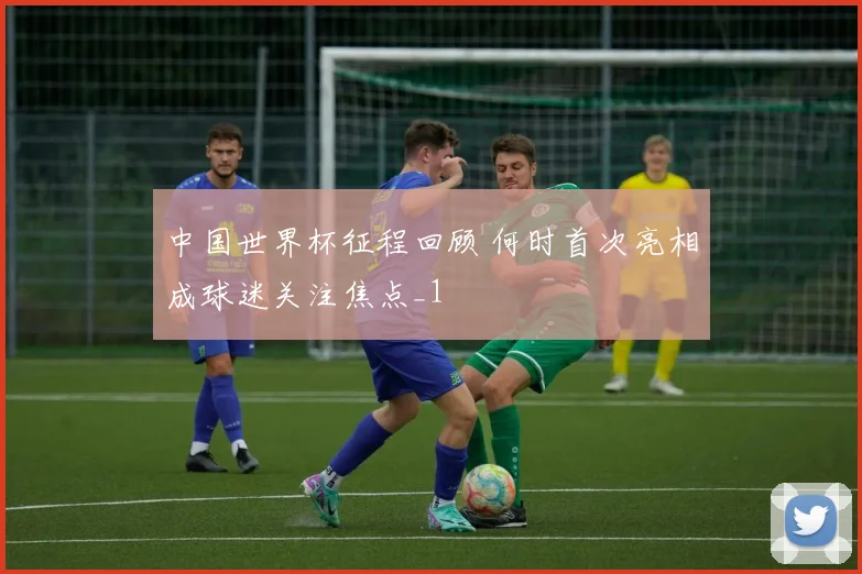 中国世界杯征程回顾 何时首次亮相成球迷关注焦点_1