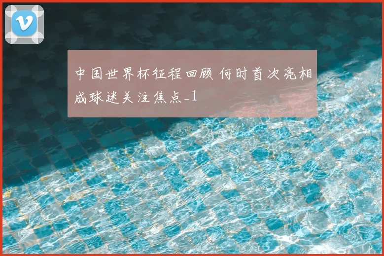 中国世界杯征程回顾 何时首次亮相成球迷关注焦点_1