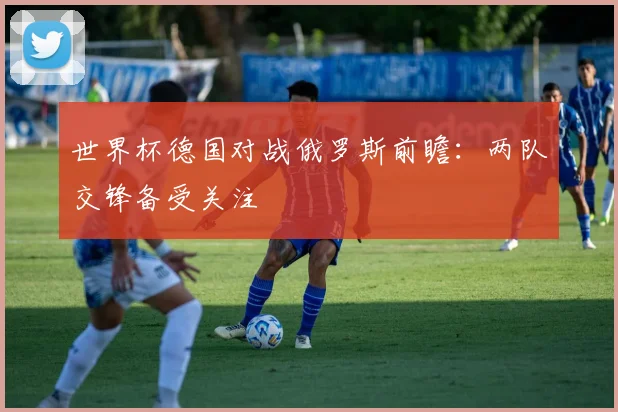 世界杯德国对战俄罗斯前瞻:两队交锋备受关注