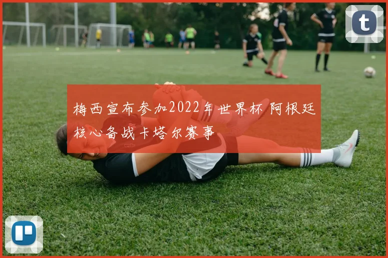 梅西宣布参加2022年世界杯 阿根廷核心备战卡塔尔赛事