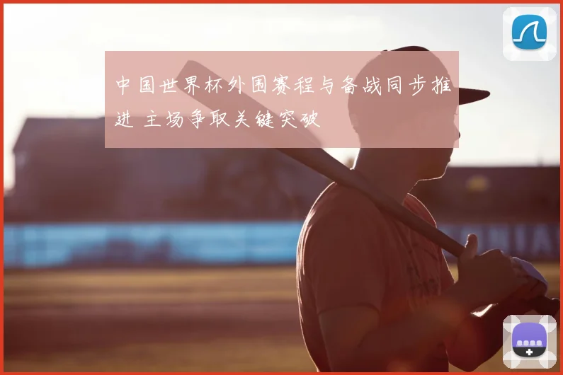 中国世界杯外围赛程与备战同步推进 主场争取关键突破