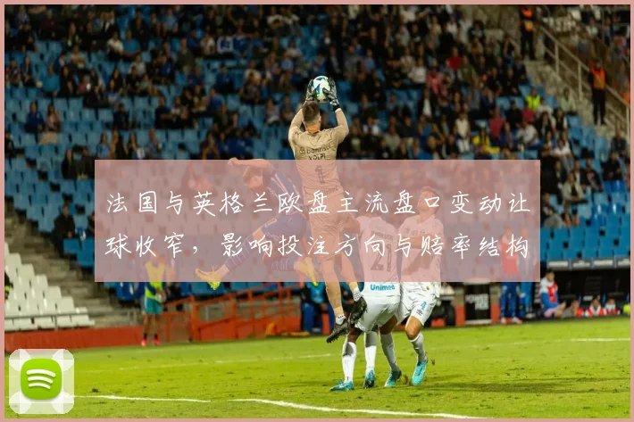 法国与英格兰欧盘主流盘口变动让球收窄，影响投注方向与赔率结构