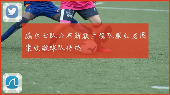 威尔士队公布新款主场队服红龙图案致敬球队传统