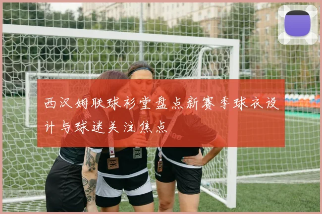 西汉姆联球衫堂盘点新赛季球衣设计与球迷关注焦点