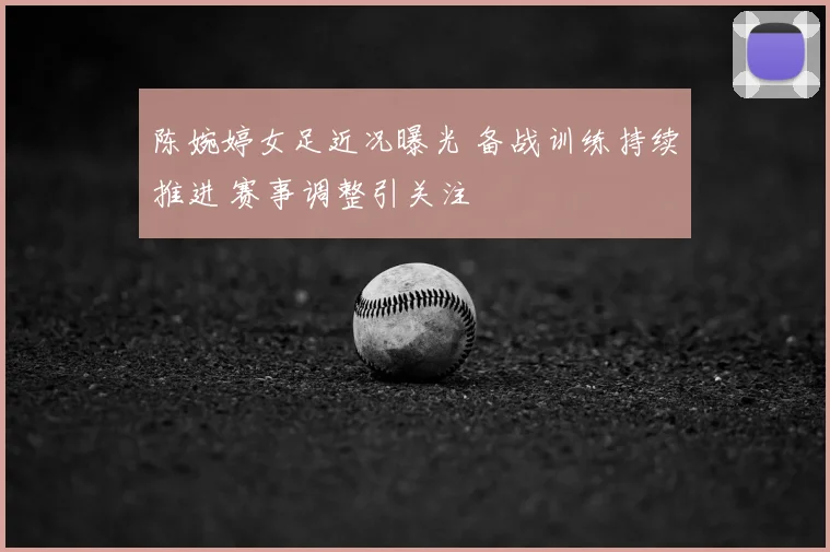 陈婉婷女足近况曝光 备战训练持续推进 赛事调整引关注