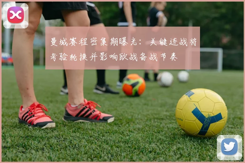 曼城赛程密集期曝光：关键连战将考验轮换并影响欧战备战节奏