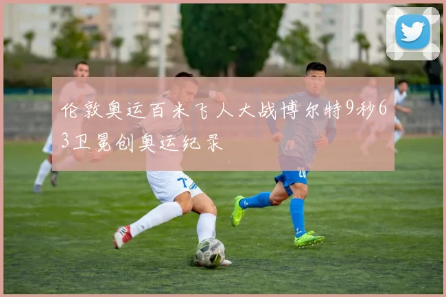 伦敦奥运百米飞人大战博尔特9秒63卫冕创奥运纪录