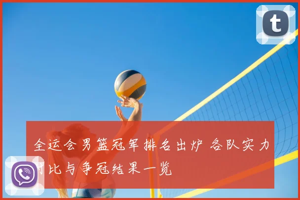 全运会男篮冠军排名出炉 各队实力对比与争冠结果一览