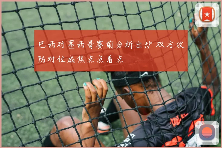 巴西对墨西哥赛前分析出炉 双方攻防对位成焦点点看点