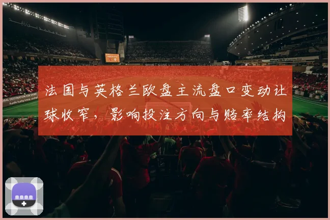 法国与英格兰欧盘主流盘口变动让球收窄，影响投注方向与赔率结构