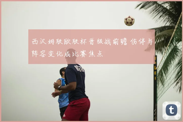 西汉姆联欧联杯晋级战前瞻 伤停与阵容变化成比赛焦点