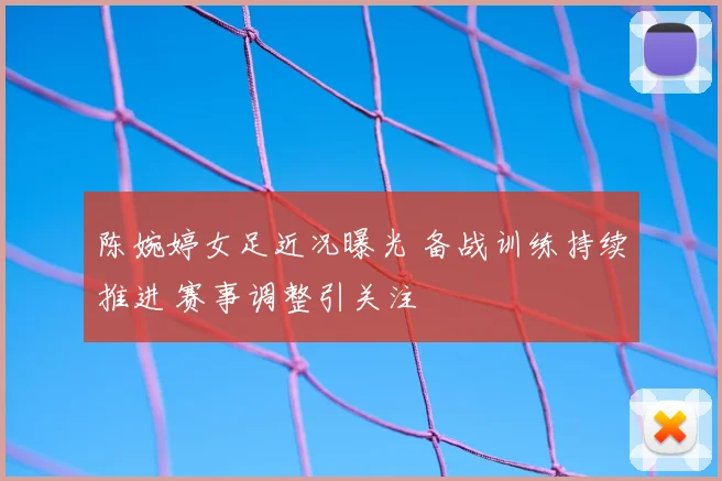 陈婉婷女足近况曝光 备战训练持续推进 赛事调整引关注