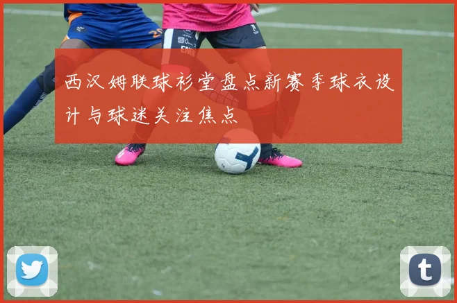 西汉姆联球衫堂盘点新赛季球衣设计与球迷关注焦点