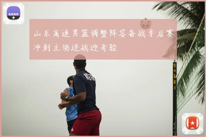 山东高速男篮调整阵容备战季后赛冲刺主场连战迎考验