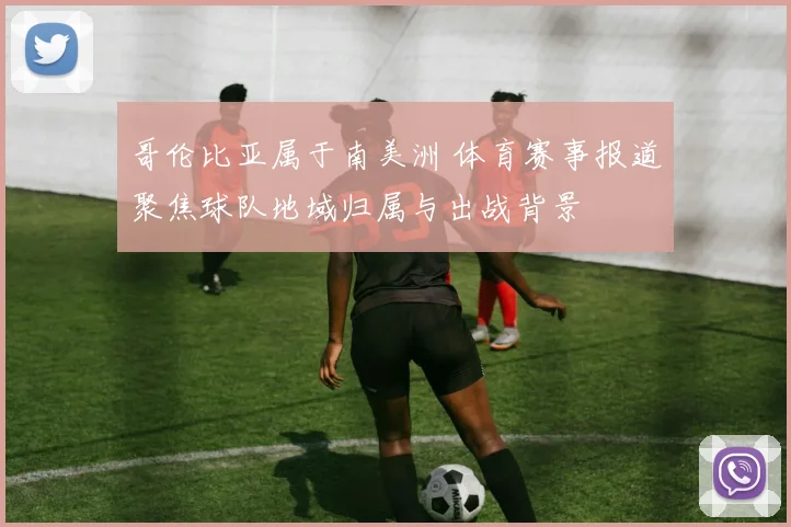 哥伦比亚属于南美洲 体育赛事报道聚焦球队地域归属与出战背景