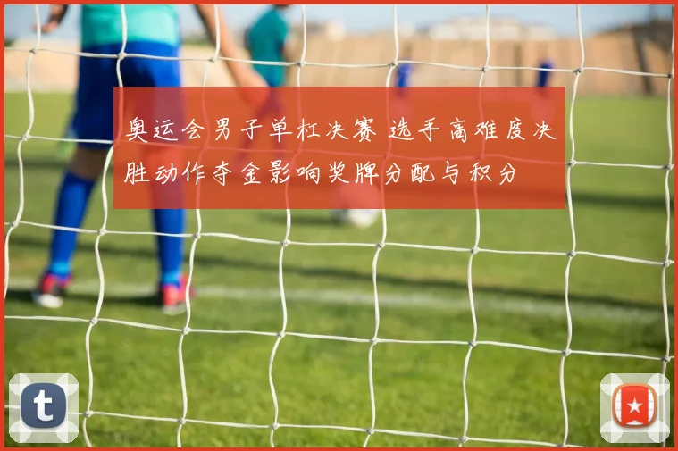 奥运会男子单杠决赛 选手高难度决胜动作夺金影响奖牌分配与积分