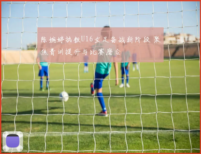 陈婉婷执教U16女足备战新阶段 聚焦青训提升与比赛磨合