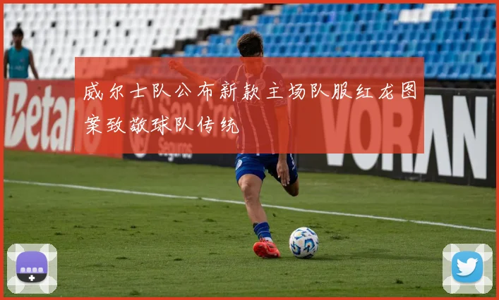 威尔士队公布新款主场队服红龙图案致敬球队传统