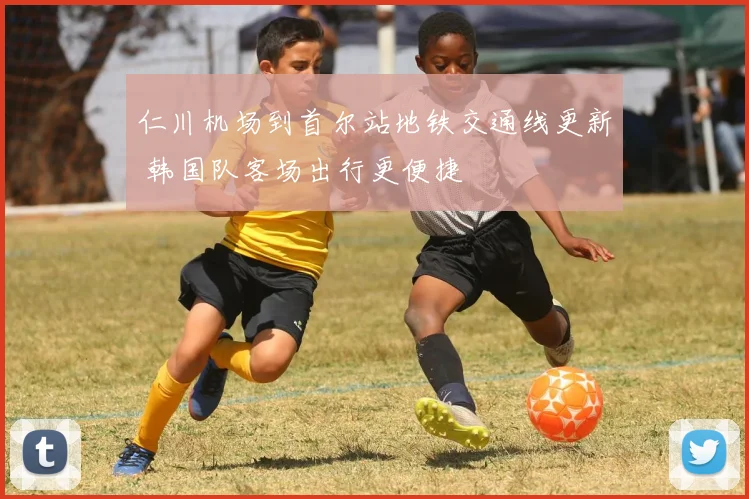 仁川机场到首尔站地铁交通线更新 韩国队客场出行更便捷