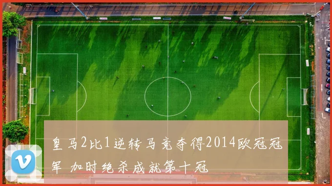 皇马2比1逆转马竞夺得2014欧冠冠军 加时绝杀成就第十冠