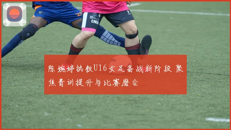 陈婉婷执教U16女足备战新阶段 聚焦青训提升与比赛磨合