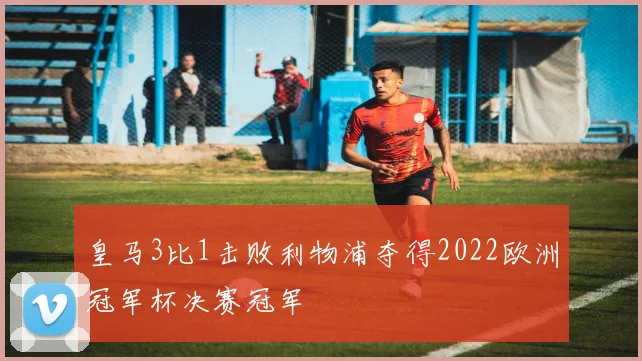 皇马3比1击败利物浦夺得2022欧洲冠军杯决赛冠军