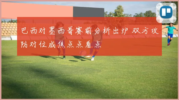 巴西对墨西哥赛前分析出炉 双方攻防对位成焦点点看点