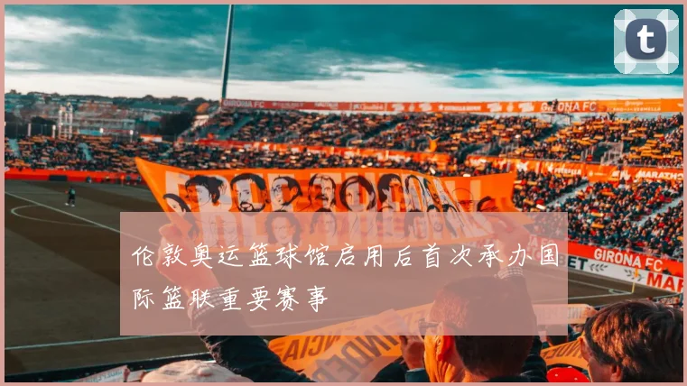 伦敦奥运篮球馆启用后首次承办国际篮联重要赛事