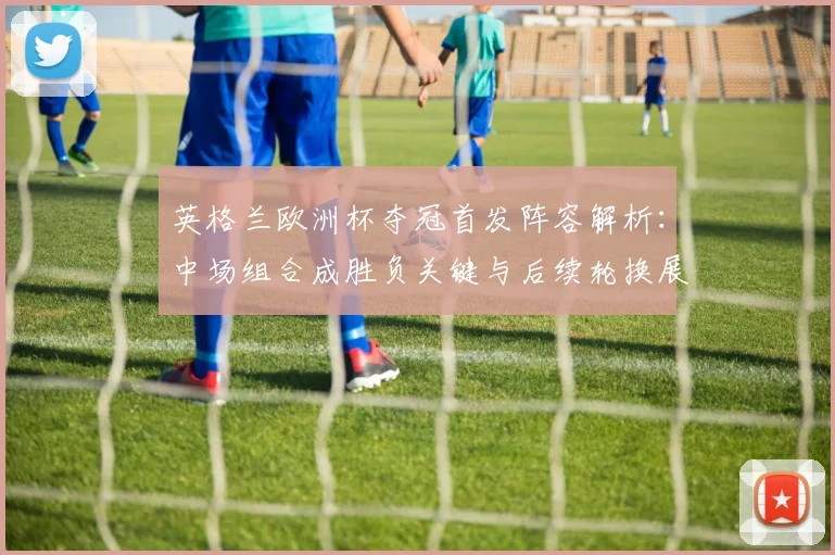 英格兰欧洲杯夺冠首发阵容解析：中场组合成胜负关键与后续轮换展望